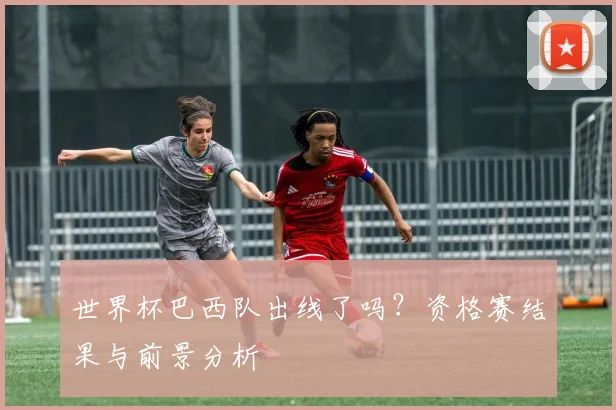 世界杯巴西队出线了吗？资格赛结果与前景分析