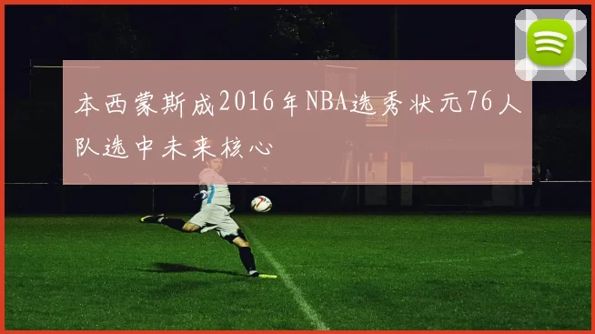 本西蒙斯成2016年NBA选秀状元76人队选中未来核心