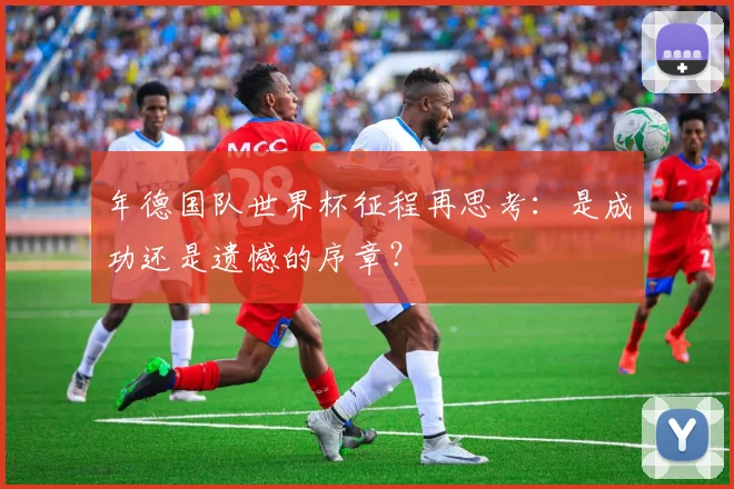 年德国队世界杯征程再思考：是成功还是遗憾的序章？