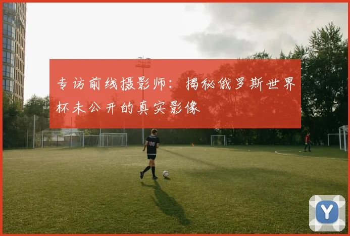 专访前线摄影师:揭秘俄罗斯世界杯未公开的真实影像