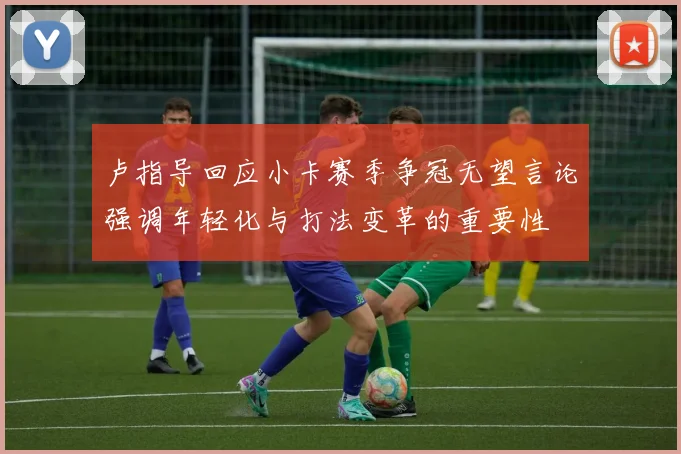 卢指导回应小卡赛季争冠无望言论强调年轻化与打法变革的重要性