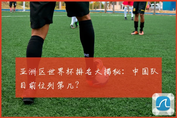 亚洲区世界杯排名大揭秘：中国队目前位列第几？