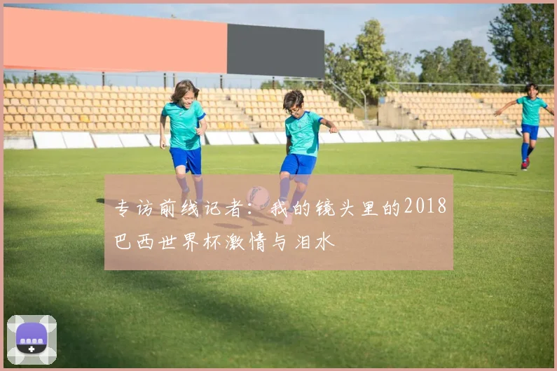 专访前线记者:我的镜头里的2018巴西世界杯激情与泪水