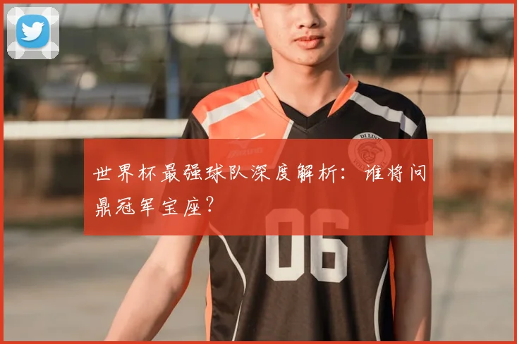 世界杯最强球队深度解析：谁将问鼎冠军宝座？