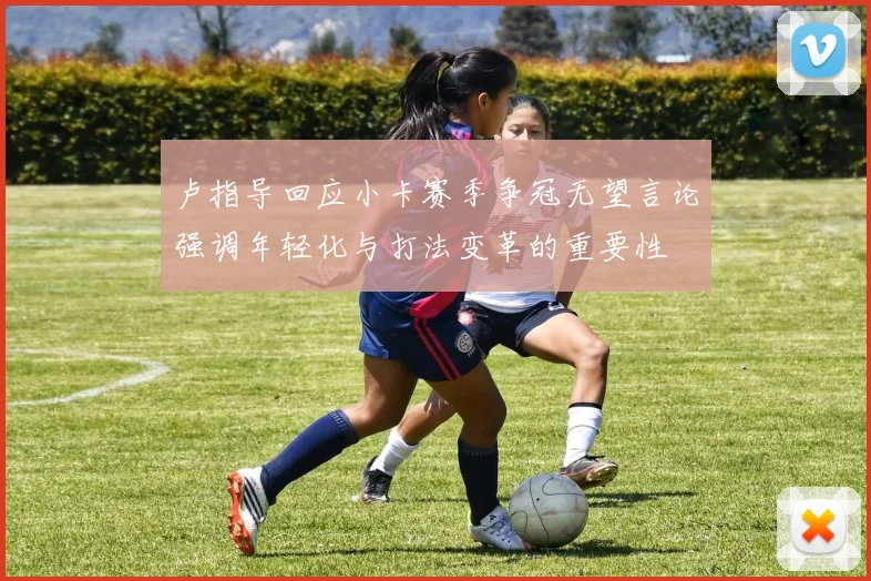 卢指导回应小卡赛季争冠无望言论强调年轻化与打法变革的重要性