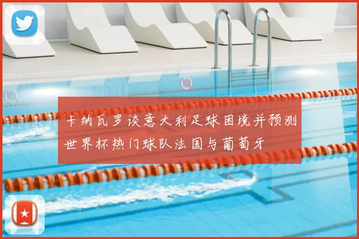 卡纳瓦罗谈意大利足球困境并预测世界杯热门球队法国与葡萄牙