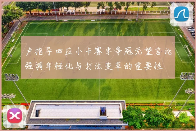 卢指导回应小卡赛季争冠无望言论强调年轻化与打法变革的重要性