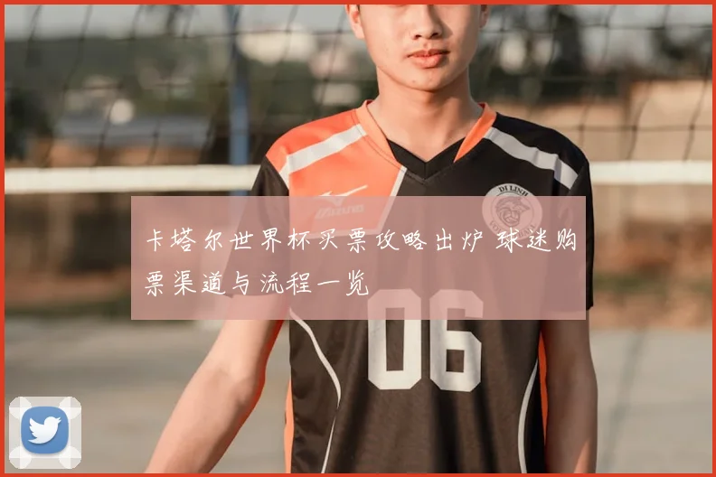 卡塔尔世界杯买票攻略出炉 球迷购票渠道与流程一览