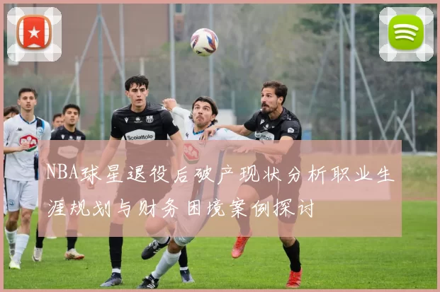 NBA球星退役后破产现状分析职业生涯规划与财务困境案例探讨