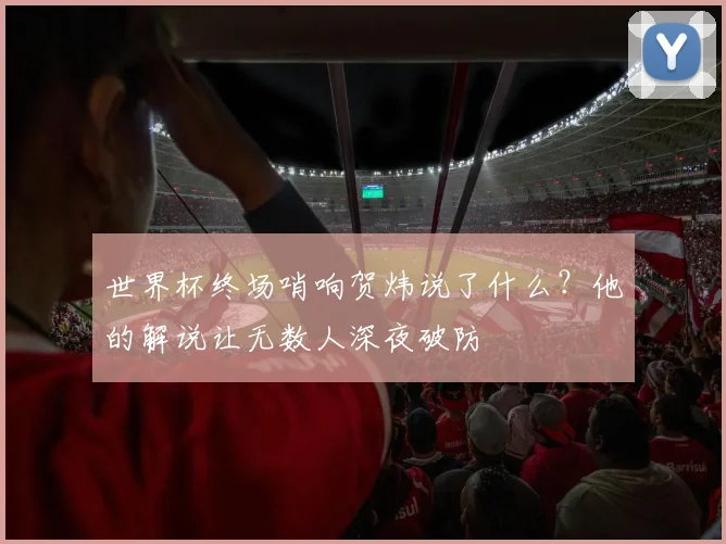 世界杯终场哨响贺炜说了什么？他的解说让无数人深夜破防