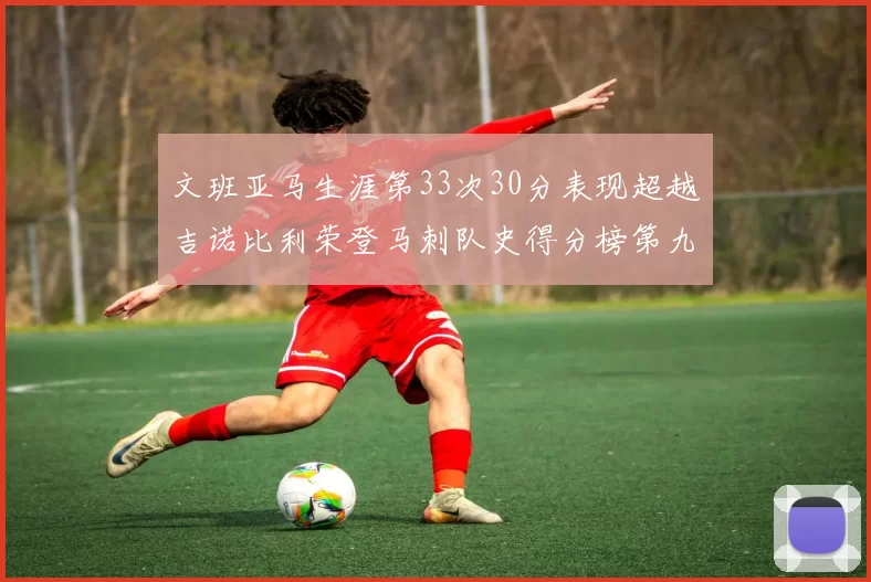 文班亚马生涯第33次30分表现超越吉诺比利荣登马刺队史得分榜第九位