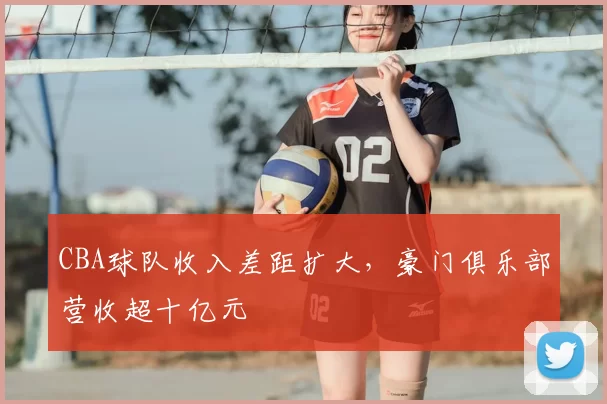 CBA球队收入差距扩大，豪门俱乐部营收超十亿元