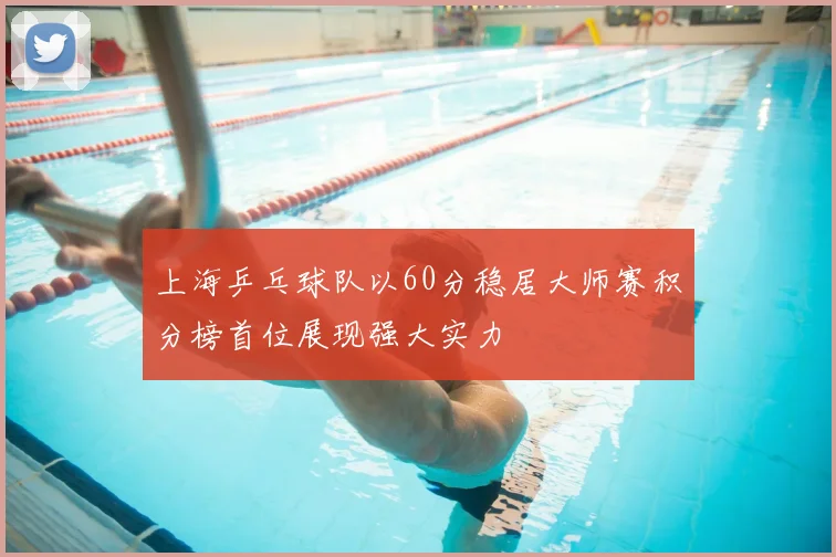 上海乒乓球队以60分稳居大师赛积分榜首位展现强大实力