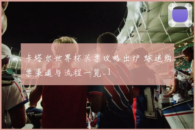 卡塔尔世界杯买票攻略出炉 球迷购票渠道与流程一览_1