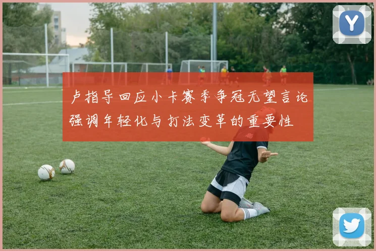 卢指导回应小卡赛季争冠无望言论强调年轻化与打法变革的重要性