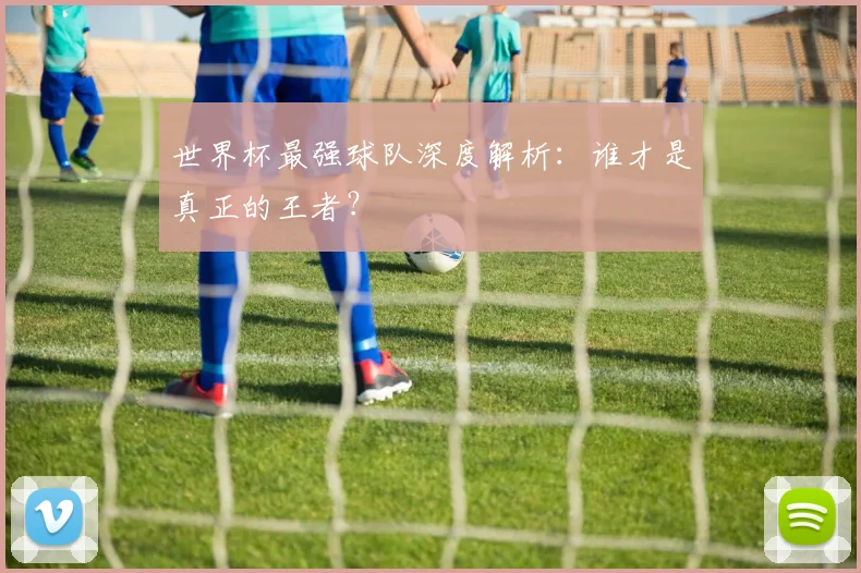 世界杯最强球队深度解析：谁才是真正的王者？