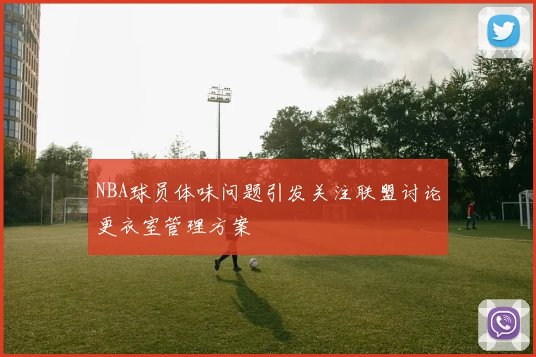 NBA球员体味问题引发关注联盟讨论更衣室管理方案